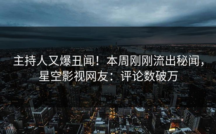 主持人又爆丑闻！本周刚刚流出秘闻，星空影视网友：评论数破万