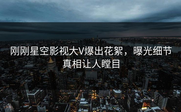 刚刚星空影视大V爆出花絮，曝光细节真相让人瞠目