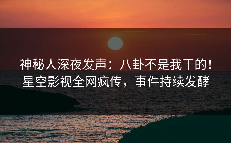 神秘人深夜发声：八卦不是我干的！星空影视全网疯传，事件持续发酵