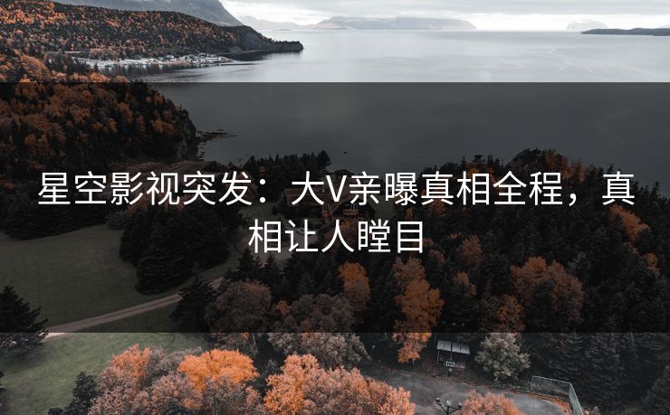 星空影视突发：大V亲曝真相全程，真相让人瞠目