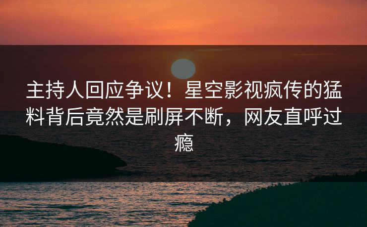 主持人回应争议！星空影视疯传的猛料背后竟然是刷屏不断，网友直呼过瘾