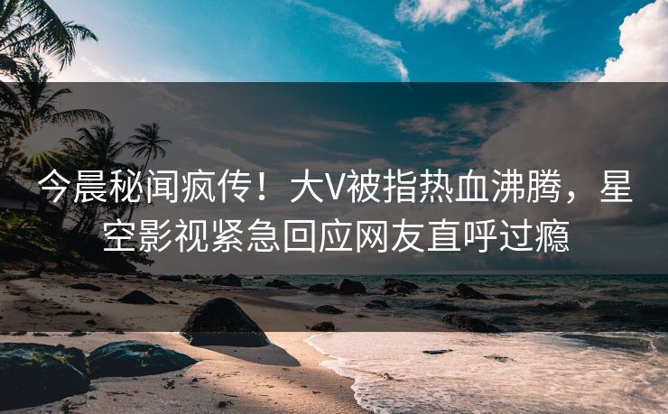 今晨秘闻疯传！大V被指热血沸腾，星空影视紧急回应网友直呼过瘾