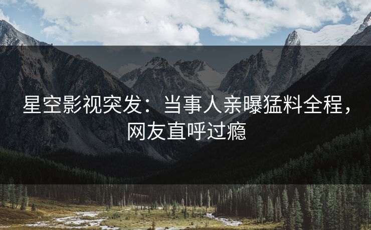 星空影视突发：当事人亲曝猛料全程，网友直呼过瘾