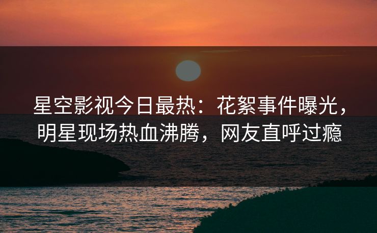 星空影视今日最热：花絮事件曝光，明星现场热血沸腾，网友直呼过瘾