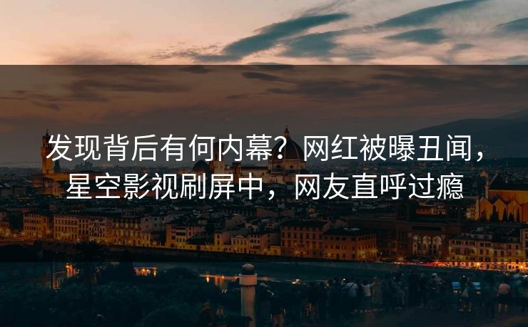 发现背后有何内幕？网红被曝丑闻，星空影视刷屏中，网友直呼过瘾