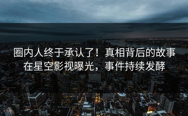 圈内人终于承认了！真相背后的故事在星空影视曝光，事件持续发酵
