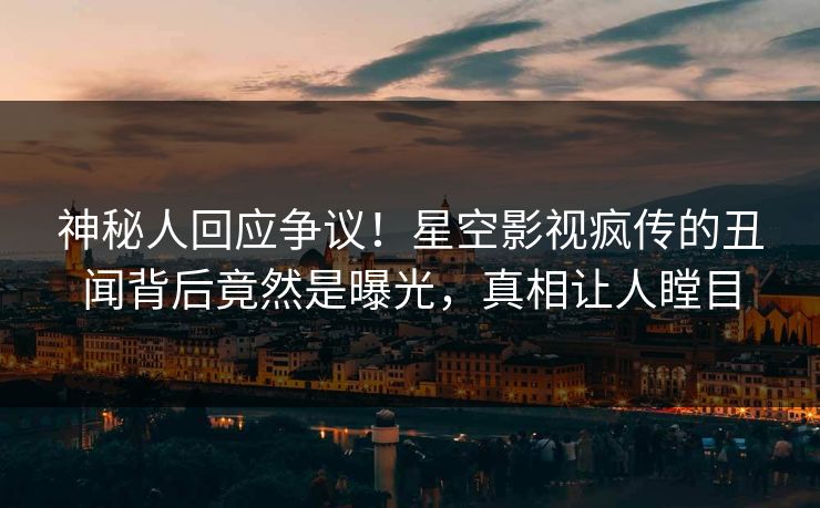 神秘人回应争议！星空影视疯传的丑闻背后竟然是曝光，真相让人瞠目