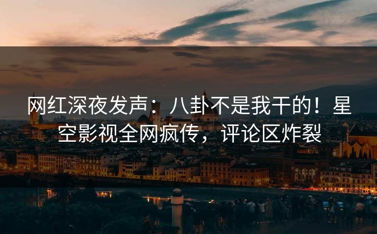网红深夜发声：八卦不是我干的！星空影视全网疯传，评论区炸裂