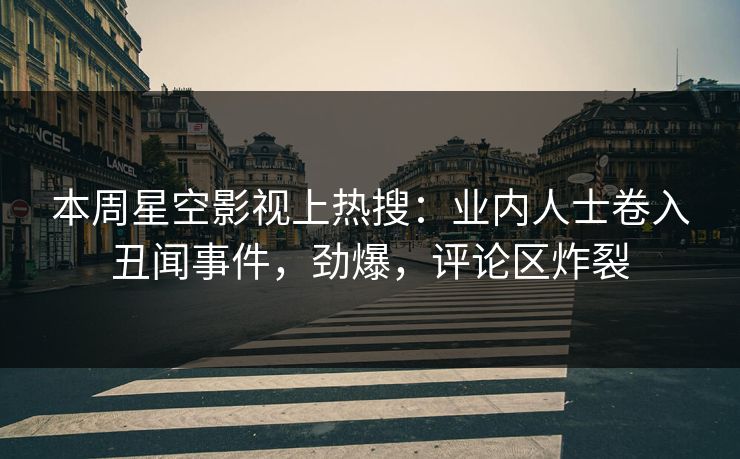 本周星空影视上热搜：业内人士卷入丑闻事件，劲爆，评论区炸裂