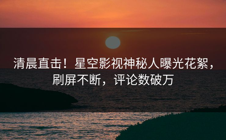 清晨直击！星空影视神秘人曝光花絮，刷屏不断，评论数破万