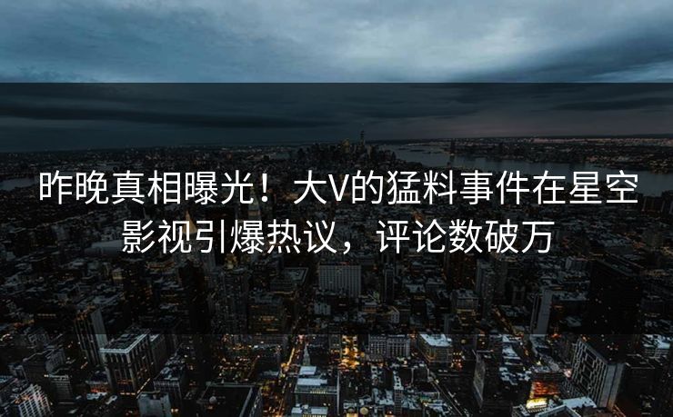 昨晚真相曝光！大V的猛料事件在星空影视引爆热议，评论数破万