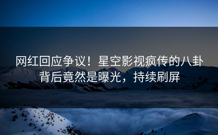 网红回应争议！星空影视疯传的八卦背后竟然是曝光，持续刷屏