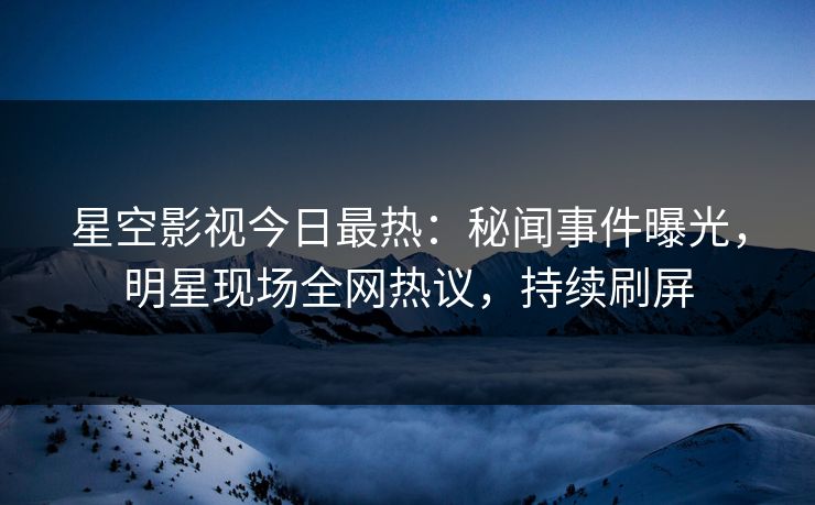 星空影视今日最热：秘闻事件曝光，明星现场全网热议，持续刷屏