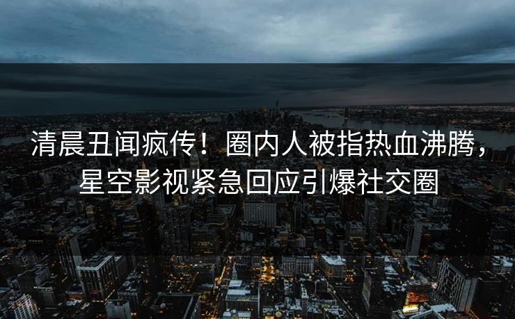 清晨丑闻疯传！圈内人被指热血沸腾，星空影视紧急回应引爆社交圈