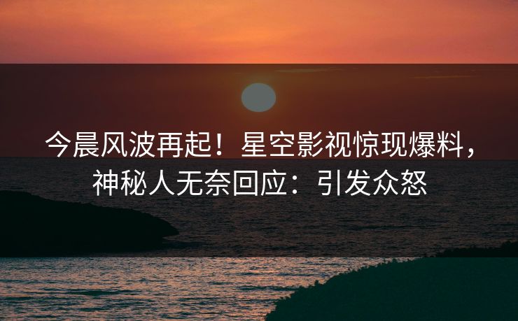 今晨风波再起！星空影视惊现爆料，神秘人无奈回应：引发众怒