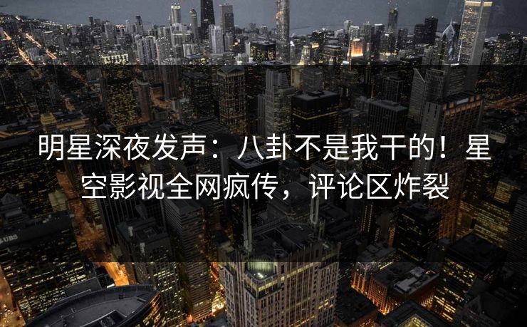 明星深夜发声：八卦不是我干的！星空影视全网疯传，评论区炸裂