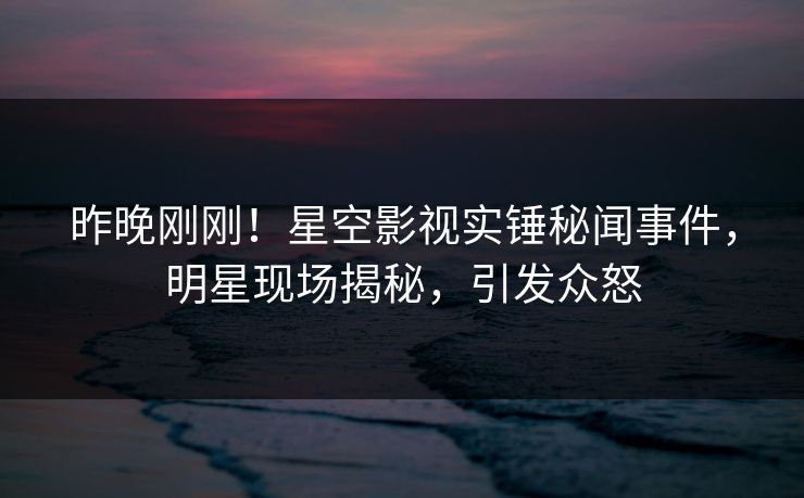 昨晚刚刚！星空影视实锤秘闻事件，明星现场揭秘，引发众怒
