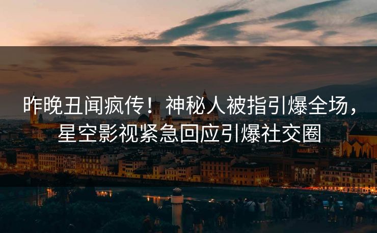 昨晚丑闻疯传！神秘人被指引爆全场，星空影视紧急回应引爆社交圈
