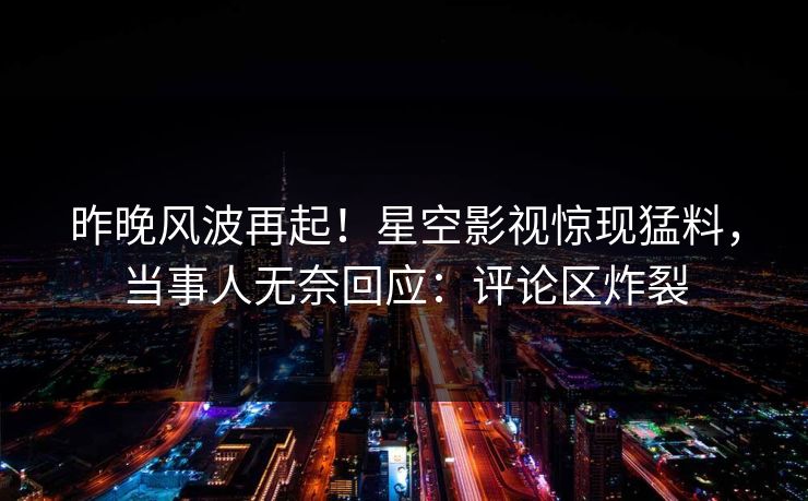 昨晚风波再起！星空影视惊现猛料，当事人无奈回应：评论区炸裂