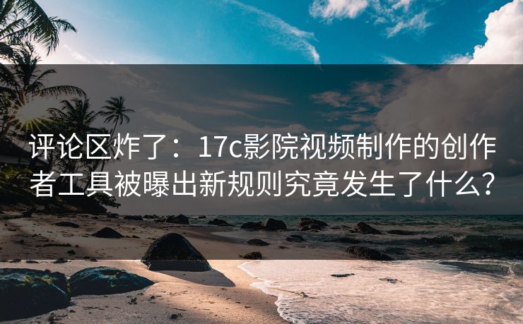 评论区炸了：17c影院视频制作的创作者工具被曝出新规则究竟发生了什么？