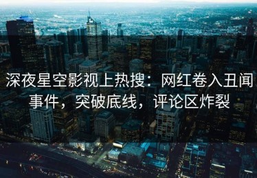 深夜星空影视上热搜：网红卷入丑闻事件，突破底线，评论区炸裂
