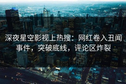 深夜星空影视上热搜：网红卷入丑闻事件，突破底线，评论区炸裂