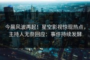 今晨风波再起！星空影视惊现热点，主持人无奈回应：事件持续发酵