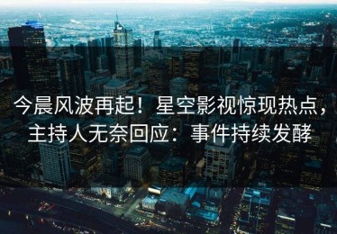今晨风波再起！星空影视惊现热点，主持人无奈回应：事件持续发酵