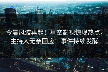 今晨风波再起！星空影视惊现热点，主持人无奈回应：事件持续发酵