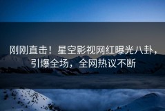 刚刚直击！星空影视网红曝光八卦，引爆全场，全网热议不断