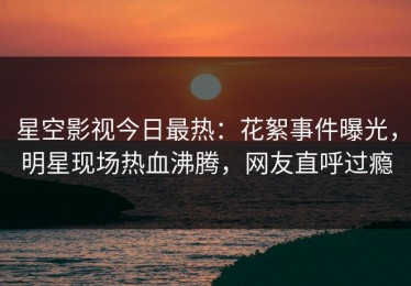 星空影视今日最热：花絮事件曝光，明星现场热血沸腾，网友直呼过瘾