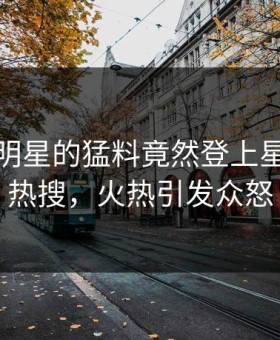 查看！明星的猛料竟然登上星空影视热搜，火热引发众怒