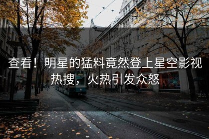 查看！明星的猛料竟然登上星空影视热搜，火热引发众怒