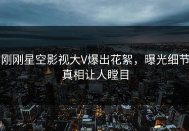 刚刚星空影视大V爆出花絮，曝光细节真相让人瞠目