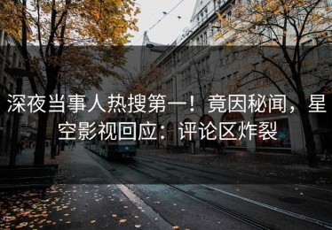 深夜当事人热搜第一！竟因秘闻，星空影视回应：评论区炸裂