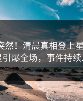 了解太突然！清晨真相登上星空影视，明星引爆全场，事件持续发酵