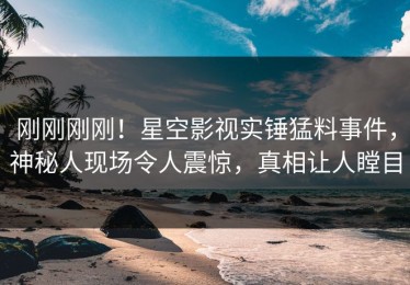 刚刚刚刚！星空影视实锤猛料事件，神秘人现场令人震惊，真相让人瞠目