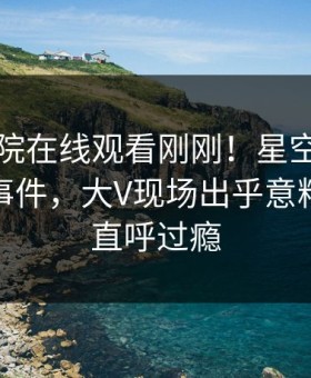 星辰影院在线观看刚刚！星空影视实锤八卦事件，大V现场出乎意料，网友直呼过瘾