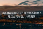 清晨丑闻突然火了！星空影视圈内人居然全网炸裂，持续刷屏