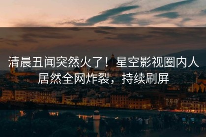 清晨丑闻突然火了！星空影视圈内人居然全网炸裂，持续刷屏