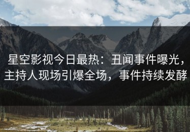 星空影视今日最热：丑闻事件曝光，主持人现场引爆全场，事件持续发酵