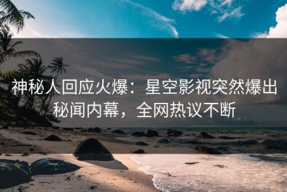 神秘人回应火爆：星空影视突然爆出秘闻内幕，全网热议不断