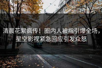 清晨花絮疯传！圈内人被指引爆全场，星空影视紧急回应引发众怒