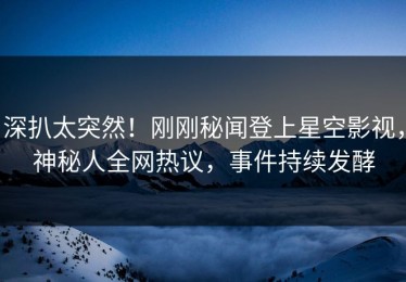 深扒太突然！刚刚秘闻登上星空影视，神秘人全网热议，事件持续发酵