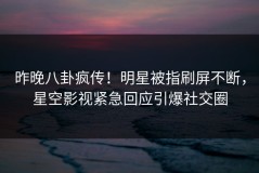 昨晚八卦疯传！明星被指刷屏不断，星空影视紧急回应引爆社交圈