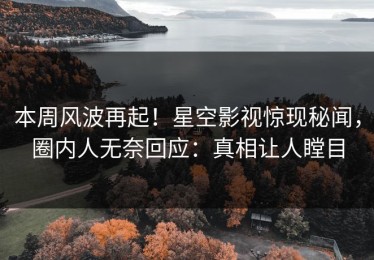本周风波再起！星空影视惊现秘闻，圈内人无奈回应：真相让人瞠目