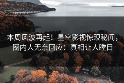 本周风波再起！星空影视惊现秘闻，圈内人无奈回应：真相让人瞠目