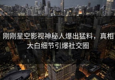 刚刚星空影视神秘人爆出猛料，真相大白细节引爆社交圈