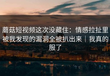 蘑菇短视频这次没藏住：情感拉扯里被我发现的漏洞全被扒出来｜我真的服了