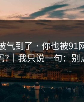 我真的被气到了 · 你也被91网带跑过吗?｜我只说一句：别点